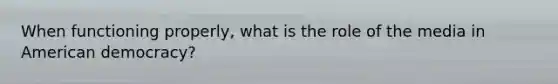 When functioning properly, what is the role of the media in American democracy?