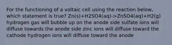 For the functioning of a voltaic cell using the reaction below, which statement is true? Zn(s)+H2SO4(aq)->ZnSO4(aq)+H2(g) hydrogen gas will bubble up on the anode side sulfate ions will diffuse towards the anode side zinc ions will diffuse toward the cathode hydrogen ions will diffuse toward the anode