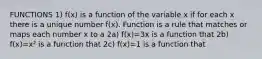 FUNCTIONS 1) f(x) is a function of the variable x if for each x there is a unique number f(x). Function is a rule that matches or maps each number x to a 2a) f(x)=3x is a function that 2b) f(x)=x² is a function that 2c) f(x)=1 is a function that