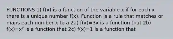 FUNCTIONS 1) f(x) is a function of the variable x if for each x there is a unique number f(x). Function is a rule that matches or maps each number x to a 2a) f(x)=3x is a function that 2b) f(x)=x² is a function that 2c) f(x)=1 is a function that