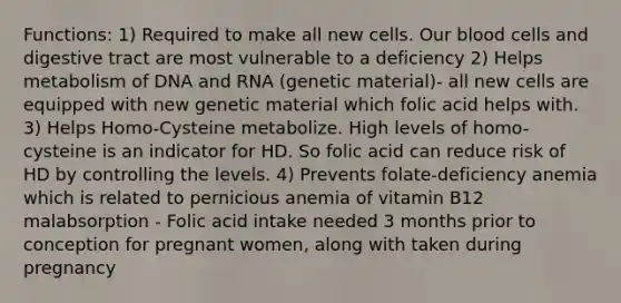 Functions: 1) Required to make all new cells. Our blood cells and digestive tract are most vulnerable to a deficiency 2) Helps metabolism of DNA and RNA (genetic material)- all new cells are equipped with new genetic material which folic acid helps with. 3) Helps Homo-Cysteine metabolize. High levels of homo-cysteine is an indicator for HD. So folic acid can reduce risk of HD by controlling the levels. 4) Prevents folate-deficiency anemia which is related to pernicious anemia of vitamin B12 malabsorption - Folic acid intake needed 3 months prior to conception for pregnant women, along with taken during pregnancy