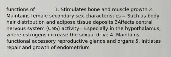 functions of _______ 1. Stimulates bone and muscle growth 2. Maintains female secondary sex characteristics -- Such as body hair distribution and adipose tissue deposits 3Affects central nervous system (CNS) activity-- Especially in the hypothalamus, where estrogens increase the sexual drive 4. Maintains functional accessory reproductive glands and organs 5. Initiates repair and growth of endometrium