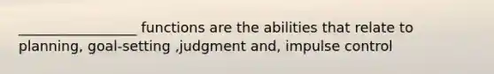 _________________ functions are the abilities that relate to planning, goal-setting ,judgment and, impulse control