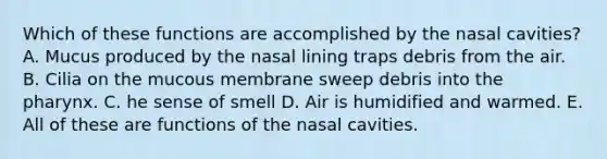 Which of these functions are accomplished by the nasal cavities? A. Mucus produced by the nasal lining traps debris from the air. B. Cilia on the mucous membrane sweep debris into the pharynx. C. he sense of smell D. Air is humidified and warmed. E. All of these are functions of the nasal cavities.