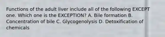 Functions of the adult liver include all of the following EXCEPT one. Which one is the EXCEPTION? A. Bile formation B. Concentration of bile C. Glycogenolysis D. Detoxification of chemicals