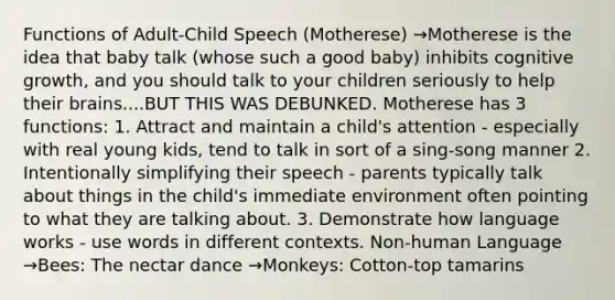 Functions of Adult-Child Speech (Motherese) →Motherese is the idea that baby talk (whose such a good baby) inhibits cognitive growth, and you should talk to your children seriously to help their brains....BUT THIS WAS DEBUNKED. Motherese has 3 functions: 1. Attract and maintain a child's attention - especially with real young kids, tend to talk in sort of a sing-song manner 2. Intentionally simplifying their speech - parents typically talk about things in the child's immediate environment often pointing to what they are talking about. 3. Demonstrate how language works - use words in different contexts. Non-human Language →Bees: The nectar dance →Monkeys: Cotton-top tamarins