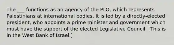 The ___ functions as an agency of the PLO, which represents Palestinians at international bodies. It is led by a directly-elected president, who appoints a prime minister and government which must have the support of the elected Legislative Council. [This is in the West Bank of Israel.]