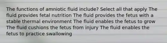 The functions of amniotic fluid include? Select all that apply The fluid provides fetal nutrition The fluid provides the fetus with a stable thermal environment The fluid enables the fetus to grow The fluid cushions the fetus from injury The fluid enables the fetus to practice swallowing