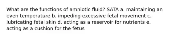 What are the functions of amniotic fluid? SATA a. maintaining an even temperature b. impeding excessive fetal movement c. lubricating fetal skin d. acting as a reservoir for nutrients e. acting as a cushion for the fetus