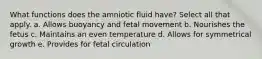 What functions does the amniotic fluid have? Select all that apply. a. Allows buoyancy and fetal movement b. Nourishes the fetus c. Maintains an even temperature d. Allows for symmetrical growth e. Provides for fetal circulation