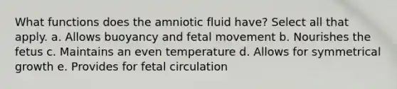 What functions does the amniotic fluid have? Select all that apply. a. Allows buoyancy and fetal movement b. Nourishes the fetus c. Maintains an even temperature d. Allows for symmetrical growth e. Provides for fetal circulation