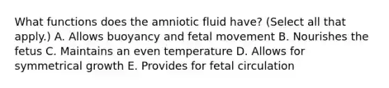 What functions does the amniotic fluid have? (Select all that apply.) A. Allows buoyancy and fetal movement B. Nourishes the fetus C. Maintains an even temperature D. Allows for symmetrical growth E. Provides for fetal circulation