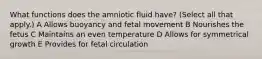 What functions does the amniotic fluid have? (Select all that apply.) A Allows buoyancy and fetal movement B Nourishes the fetus C Maintains an even temperature D Allows for symmetrical growth E Provides for fetal circulation