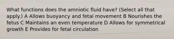 What functions does the amniotic fluid have? (Select all that apply.) A Allows buoyancy and fetal movement B Nourishes the fetus C Maintains an even temperature D Allows for symmetrical growth E Provides for fetal circulation