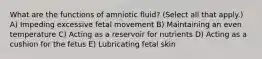 What are the functions of amniotic fluid? (Select all that apply.) A) Impeding excessive fetal movement B) Maintaining an even temperature C) Acting as a reservoir for nutrients D) Acting as a cushion for the fetus E) Lubricating fetal skin