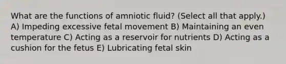 What are the functions of amniotic fluid? (Select all that apply.) A) Impeding excessive fetal movement B) Maintaining an even temperature C) Acting as a reservoir for nutrients D) Acting as a cushion for the fetus E) Lubricating fetal skin