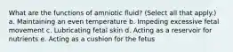 What are the functions of amniotic fluid? (Select all that apply.) a. Maintaining an even temperature b. Impeding excessive fetal movement c. Lubricating fetal skin d. Acting as a reservoir for nutrients e. Acting as a cushion for the fetus