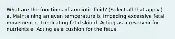 What are the functions of amniotic fluid? (Select all that apply.) a. Maintaining an even temperature b. Impeding excessive fetal movement c. Lubricating fetal skin d. Acting as a reservoir for nutrients e. Acting as a cushion for the fetus