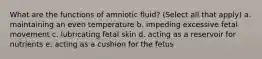 What are the functions of amniotic fluid? (Select all that apply) a. maintaining an even temperature b. impeding excessive fetal movement c. lubricating fetal skin d. acting as a reservoir for nutrients e. acting as a cushion for the fetus