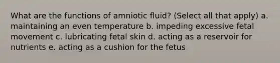 What are the functions of amniotic fluid? (Select all that apply) a. maintaining an even temperature b. impeding excessive fetal movement c. lubricating fetal skin d. acting as a reservoir for nutrients e. acting as a cushion for the fetus