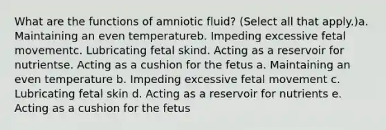 What are the functions of amniotic fluid? (Select all that apply.)a. Maintaining an even temperatureb. Impeding excessive fetal movementc. Lubricating fetal skind. Acting as a reservoir for nutrientse. Acting as a cushion for the fetus a. Maintaining an even temperature b. Impeding excessive fetal movement c. Lubricating fetal skin d. Acting as a reservoir for nutrients e. Acting as a cushion for the fetus