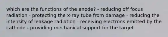 which are the functions of the anode? - reducing off focus radiation - protecting the x-ray tube from damage - reducing the intensity of leakage radiation - receiving electrons emitted by the cathode - providing mechanical support for the target