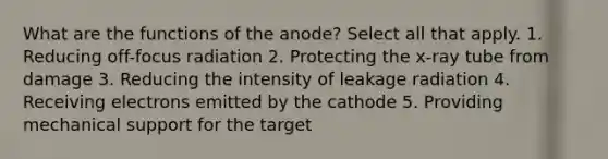 What are the functions of the anode? Select all that apply. 1. Reducing off-focus radiation 2. Protecting the x-ray tube from damage 3. Reducing the intensity of leakage radiation 4. Receiving electrons emitted by the cathode 5. Providing mechanical support for the target