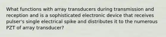 What functions with array transducers during transmission and reception and is a sophisticated electronic device that receives pulser's single electrical spike and distributes it to the numerous PZT of array transducer?