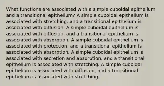 What functions are associated with a simple cuboidal epithelium and a transitional epithelium? A simple cuboidal epithelium is associated with stretching, and a transitional epithelium is associated with diffusion. A simple cuboidal epithelium is associated with diffusion, and a transitional epithelium is associated with absorption. A simple cuboidal epithelium is associated with protection, and a transitional epithelium is associated with absorption. A simple cuboidal epithelium is associated with secretion and absorption, and a transitional epithelium is associated with stretching. A simple cuboidal epithelium is associated with diffusion, and a transitional epithelium is associated with stretching.