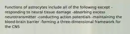 Functions of astrocytes include all of the following except -responding to neural tissue damage -absorbing excess neurotransmitter -conducting action potentials -maintaining the blood-brain barrier -forming a three-dimensional framework for the CNS