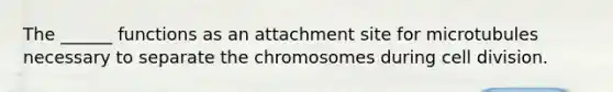 The ______ functions as an attachment site for microtubules necessary to separate the chromosomes during <a href='https://www.questionai.com/knowledge/kjHVAH8Me4-cell-division' class='anchor-knowledge'>cell division</a>.