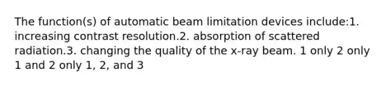 The function(s) of automatic beam limitation devices include:1. increasing contrast resolution.2. absorption of scattered radiation.3. changing the quality of the x-ray beam. 1 only 2 only 1 and 2 only 1, 2, and 3