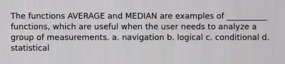 The functions AVERAGE and MEDIAN are examples of __________ functions, which are useful when the user needs to analyze a group of measurements. a. navigation b. logical c. conditional d. statistical