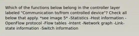 Which of the functions below belong in the controller layer labeled "Communication to/from controlled device"? Check all below that apply. *see image 5* -Statistics -Host information -OpenFlow protocol -Flow tables -Intent -Network graph -Link-state information -Switch information