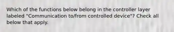 Which of the functions below belong in the controller layer labeled "Communication to/from controlled device"? Check all below that apply.