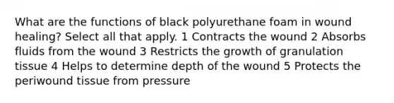 What are the functions of black polyurethane foam in wound healing? Select all that apply. 1 Contracts the wound 2 Absorbs fluids from the wound 3 Restricts the growth of granulation tissue 4 Helps to determine depth of the wound 5 Protects the periwound tissue from pressure