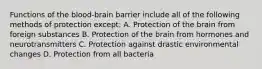 Functions of the blood-brain barrier include all of the following methods of protection except: A. Protection of the brain from foreign substances B. Protection of the brain from hormones and neurotransmitters C. Protection against drastic environmental changes D. Protection from all bacteria