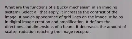 What are the functions of a Bucky mechanism in an imaging system? Select all that apply. It increases the contrast of the image. It avoids appearance of grid lines on the image. It helps in digital image creation and amplification. It defines the directions and dimensions of a beam. It decreases the amount of scatter radiation reaching the image receptor.