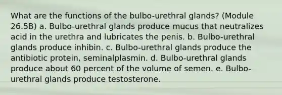 What are the functions of the bulbo-urethral glands? (Module 26.5B) a. Bulbo-urethral glands produce mucus that neutralizes acid in the urethra and lubricates the penis. b. Bulbo-urethral glands produce inhibin. c. Bulbo-urethral glands produce the antibiotic protein, seminalplasmin. d. Bulbo-urethral glands produce about 60 percent of the volume of semen. e. Bulbo-urethral glands produce testosterone.