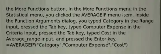 the More Functions button. In the More Functions menu in the Statistical menu, you clicked the AVERAGEIF menu item. Inside the Function Arguments dialog, you typed Category in the Range input, pressed the Tab key, typed Computer Expense in the Criteria input, pressed the Tab key, typed Cost in the Average_range input, and pressed the Enter key. =AVERAGEIF("Category","Computer Expense","Cost")