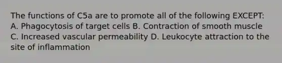 The functions of C5a are to promote all of the following EXCEPT: A. Phagocytosis of target cells B. Contraction of smooth muscle C. Increased vascular permeability D. Leukocyte attraction to the site of inflammation