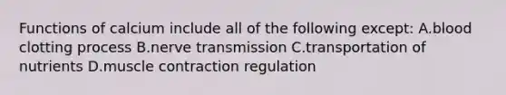 Functions of calcium include all of the following except: A.blood clotting process B.nerve transmission C.transportation of nutrients D.muscle contraction regulation
