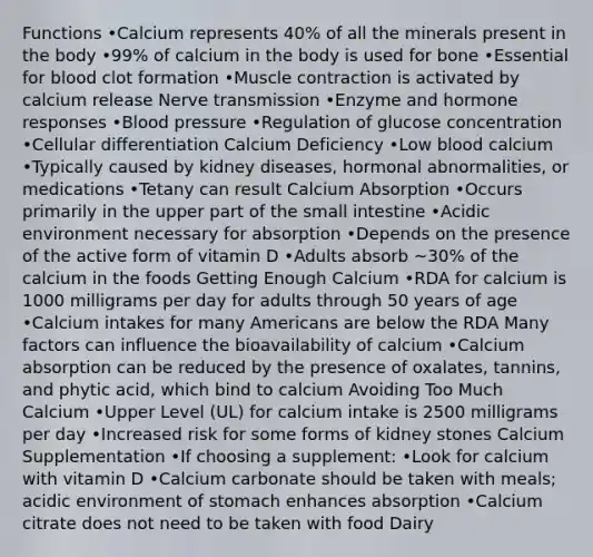 Functions •Calcium represents 40% of all the minerals present in the body •99% of calcium in the body is used for bone •Essential for blood clot formation •Muscle contraction is activated by calcium release Nerve transmission •Enzyme and hormone responses •Blood pressure •Regulation of glucose concentration •Cellular differentiation Calcium Deficiency •Low blood calcium •Typically caused by kidney diseases, hormonal abnormalities, or medications •Tetany can result Calcium Absorption •Occurs primarily in the upper part of the small intestine •Acidic environment necessary for absorption •Depends on the presence of the active form of vitamin D •Adults absorb ~30% of the calcium in the foods Getting Enough Calcium •RDA for calcium is 1000 milligrams per day for adults through 50 years of age •Calcium intakes for many Americans are below the RDA Many factors can influence the bioavailability of calcium •Calcium absorption can be reduced by the presence of oxalates, tannins, and phytic acid, which bind to calcium Avoiding Too Much Calcium •Upper Level (UL) for calcium intake is 2500 milligrams per day •Increased risk for some forms of kidney stones Calcium Supplementation •If choosing a supplement: •Look for calcium with vitamin D •Calcium carbonate should be taken with meals; acidic environment of stomach enhances absorption •Calcium citrate does not need to be taken with food Dairy