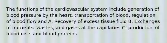 The functions of the cardiovascular system include generation of blood pressure by the heart, transportation of blood, regulation of blood flow and A. Recovery of excess tissue fluid B. Exchanges of nutrients, wastes, and gases at the capillaries C: production of blood cells and blood proteins