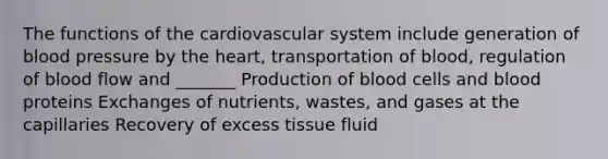 The <a href='https://www.questionai.com/knowledge/kFFih0ZEVH-functions-of-the-cardiovascular-system' class='anchor-knowledge'>functions of the cardiovascular system</a> include generation of <a href='https://www.questionai.com/knowledge/kD0HacyPBr-blood-pressure' class='anchor-knowledge'>blood pressure</a> by <a href='https://www.questionai.com/knowledge/kya8ocqc6o-the-heart' class='anchor-knowledge'>the heart</a>, transportation of blood, regulation of blood flow and _______ Production of blood cells and blood proteins Exchanges of nutrients, wastes, and gases at the capillaries Recovery of excess tissue fluid