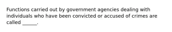 Functions carried out by government agencies dealing with individuals who have been convicted or accused of crimes are called ______.