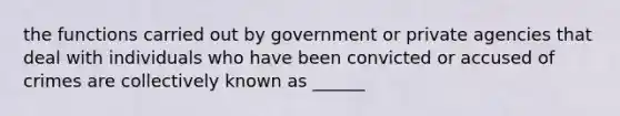 the functions carried out by government or private agencies that deal with individuals who have been convicted or accused of crimes are collectively known as ______