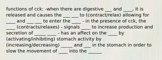 functions of cck: -when there are digestive ___ and ____, it is released and causes the ___ ___ to (contract/relax) allowing for ____ and ___ ___ to enter the ____ - in the presence of cck, the ____ (contracts/relaxes) - signals ____ to increase production and secretion of _____ ____ - has an affect on the ____ by (activating/inhibiting) stomach activity by (increasing/decreasing) _____ and ___ in the stomach in order to slow the movement of ____ into the ______