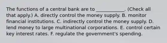 The functions of a central bank are to​ ____________. ​(Check all that apply​.) A. directly control the money supply. B. monitor financial institutions. C. indirectly control the money supply. D. lend money to large multinational corporations. E. control certain key interest rates. F. regulate the​ government's spending.