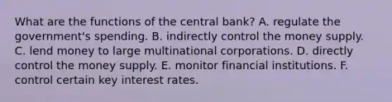 What are the functions of the central bank? A. regulate the​ government's spending. B. indirectly control the money supply. C. lend money to large multinational corporations. D. directly control the money supply. E. monitor financial institutions. F. control certain key interest rates.